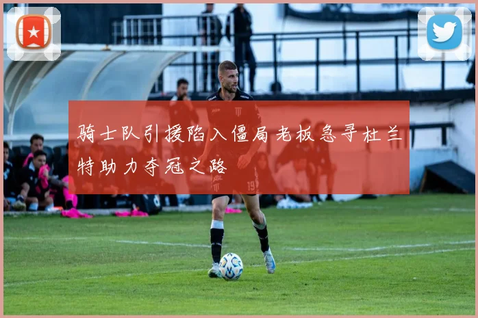 骑士队引援陷入僵局老板急寻杜兰特助力夺冠之路