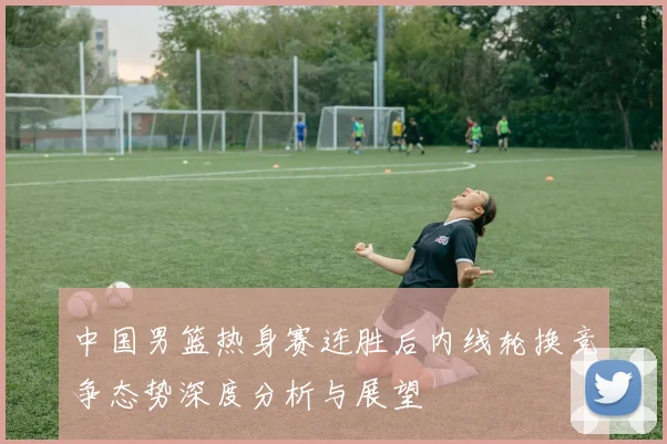 中国男篮热身赛连胜后内线轮换竞争态势深度分析与展望