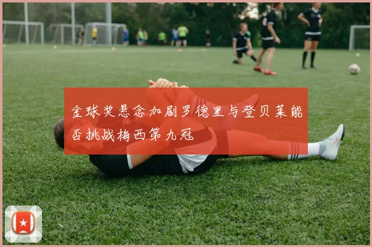 金球奖悬念加剧罗德里与登贝莱能否挑战梅西第九冠