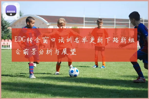 EDG转会窗口试训名单更新下路新组合前景分析与展望