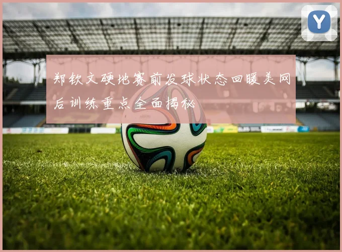 郑钦文硬地赛前发球状态回暖美网后训练重点全面揭秘
