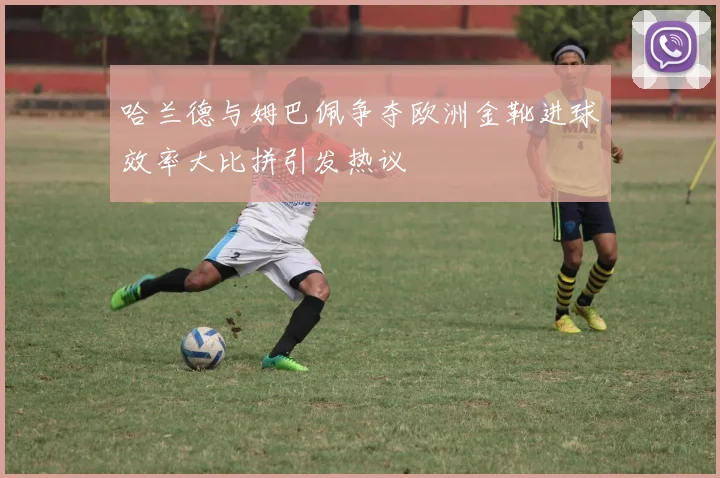 哈兰德与姆巴佩争夺欧洲金靴进球效率大比拼引发热议