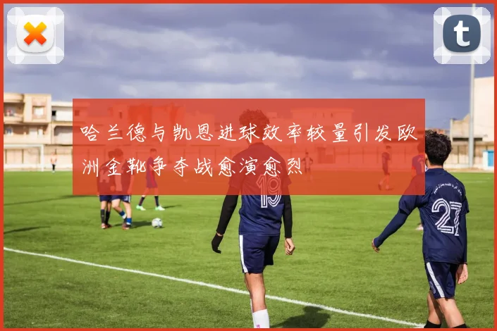哈兰德与凯恩进球效率较量引发欧洲金靴争夺战愈演愈烈