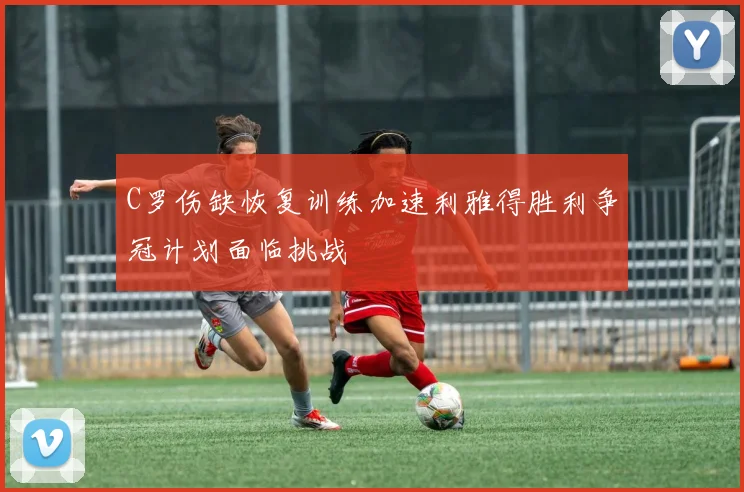 C罗伤缺恢复训练加速利雅得胜利争冠计划面临挑战