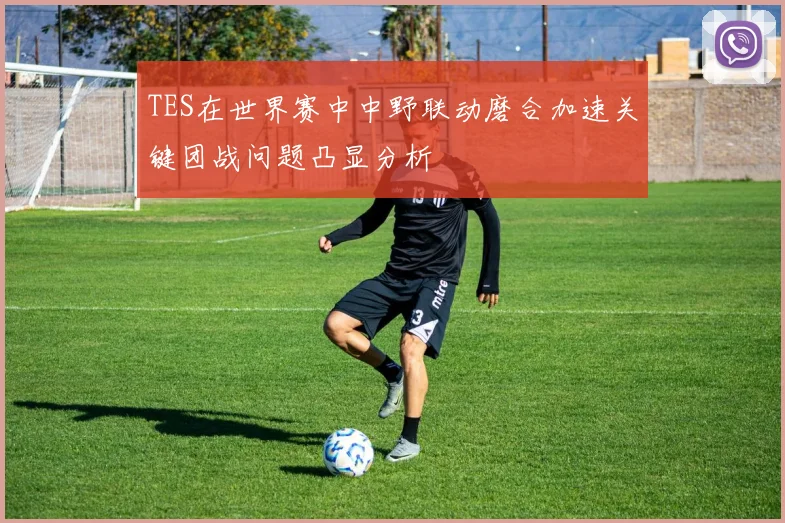 TES在世界赛中中野联动磨合加速关键团战问题凸显分析
