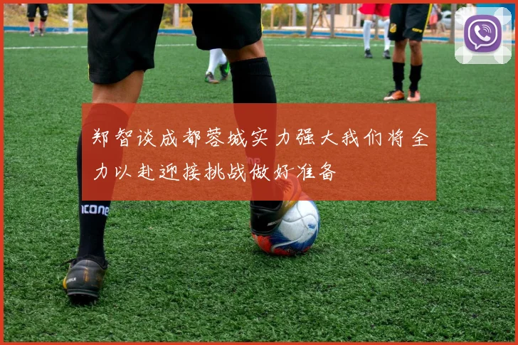 郑智谈成都蓉城实力强大我们将全力以赴迎接挑战做好准备