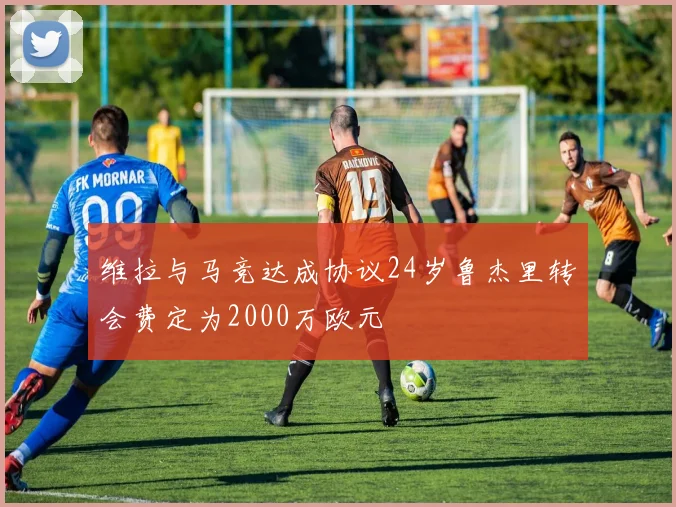 维拉与马竞达成协议24岁鲁杰里转会费定为2000万欧元
